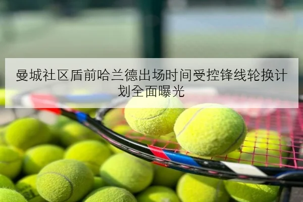 曼城社区盾前哈兰德出场时间受控锋线轮换计划全面曝光
