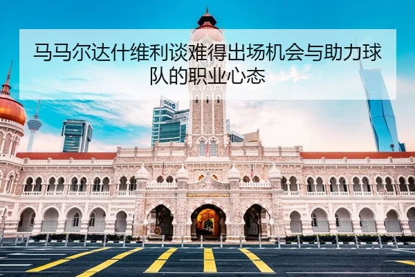 马马尔达什维利谈难得出场机会与助力球队的职业心态